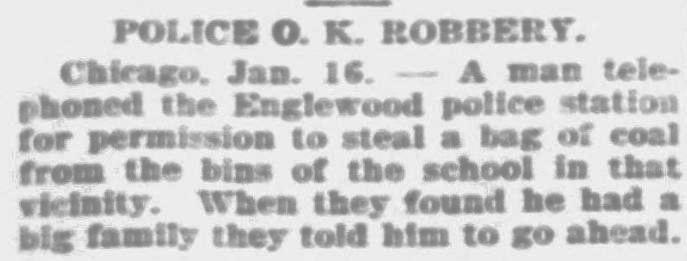 Newspaper clipping from January1915(?) - Police OK Robbery: A man telephone the Englewood police station for permission to steal a bag of coal from the bins of the school in that vicinity. When they found he had a big family they told him to go ahead